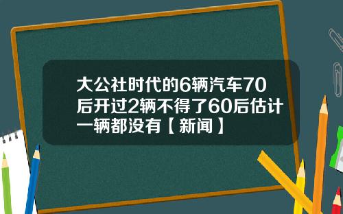 大公社时代的6辆汽车70后开过2辆不得了60后估计一辆都没有【新闻】