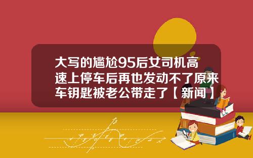大写的尴尬95后女司机高速上停车后再也发动不了原来车钥匙被老公带走了【新闻】