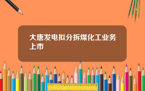 大唐发电拟分拆煤化工业务上市