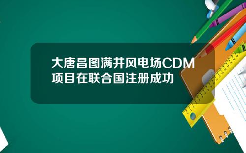 大唐昌图满井风电场CDM项目在联合国注册成功