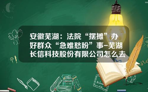安徽芜湖：法院“摆摊”办好群众“急难愁盼”事-芜湖长信科技股份有限公司怎么去