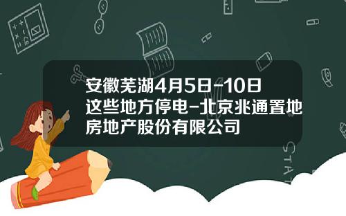 安徽芜湖4月5日-10日这些地方停电-北京兆通置地房地产股份有限公司