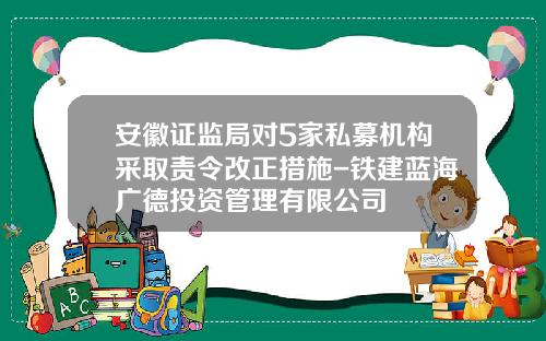 安徽证监局对5家私募机构采取责令改正措施-铁建蓝海广德投资管理有限公司