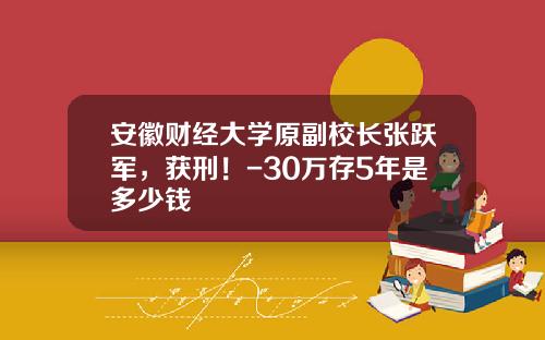 安徽财经大学原副校长张跃军，获刑！-30万存5年是多少钱