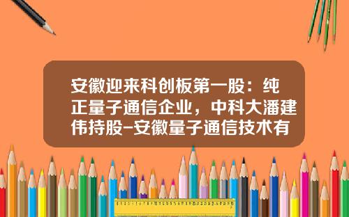 安徽迎来科创板第一股：纯正量子通信企业，中科大潘建伟持股-安徽量子通信技术有限公司股东