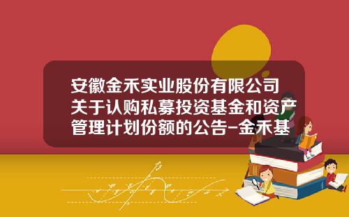 安徽金禾实业股份有限公司关于认购私募投资基金和资产管理计划份额的公告-金禾基金
