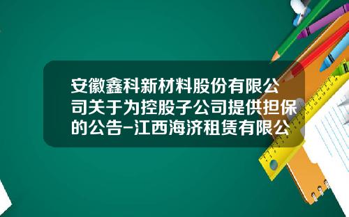 安徽鑫科新材料股份有限公司关于为控股子公司提供担保的公告-江西海济租赁有限公司