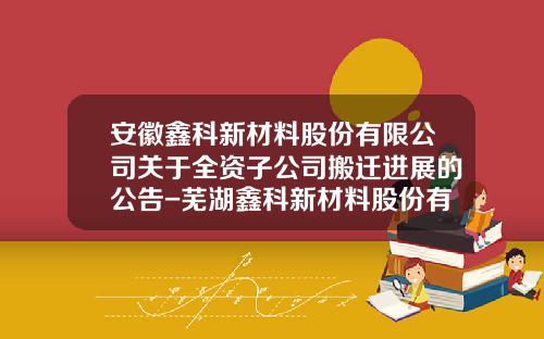 安徽鑫科新材料股份有限公司关于全资子公司搬迁进展的公告-芜湖鑫科新材料股份有限公司