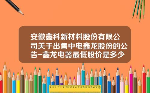 安徽鑫科新材料股份有限公司关于出售中电鑫龙股份的公告-鑫龙电器最低股价是多少