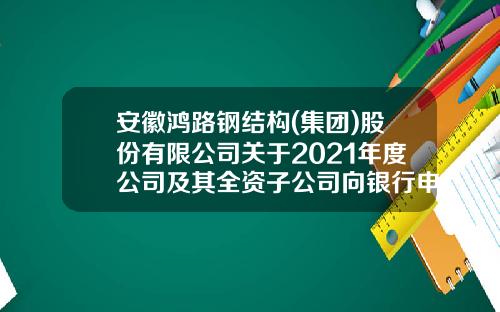 安徽鸿路钢结构(集团)股份有限公司关于2021年度公司及其全资子公司向银行申请综合授信额度的公告-安徽鸿翔建材有限公司
