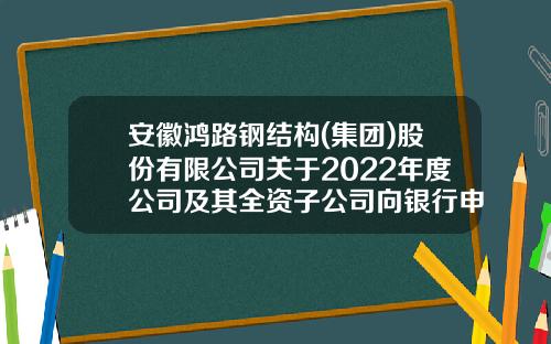 安徽鸿路钢结构(集团)股份有限公司关于2022年度公司及其全资子公司向银行申请综合授信额度的公告-安徽鸿翔建材有限公司