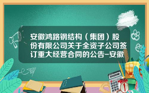 安徽鸿路钢结构（集团）股份有限公司关于全资子公司签订重大经营合同的公告-安徽鸿翔建材有限公司