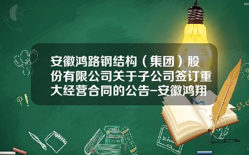 安徽鸿路钢结构（集团）股份有限公司关于子公司签订重大经营合同的公告-安徽鸿翔建材有限公司