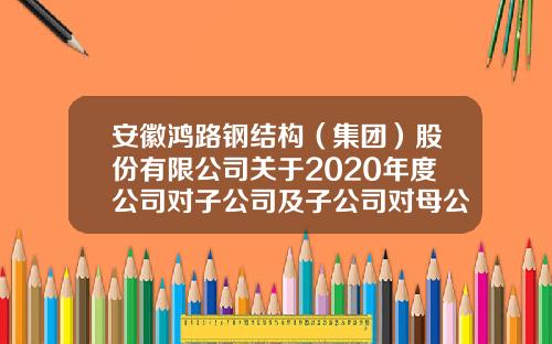 安徽鸿路钢结构（集团）股份有限公司关于2020年度公司对子公司及子公司对母公司提供担保额度的公告-安徽鸿翔装饰工程有限公司