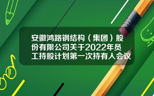安徽鸿路钢结构（集团）股份有限公司关于2022年员工持股计划第一次持有人会议的决议公告-山东鸿路证券咨询有限公司