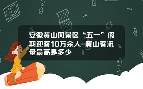 安徽黄山风景区“五一”假期迎客10万余人-黄山客流量最高是多少