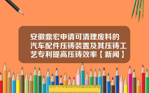 安徽鼎宏申请可清理废料的汽车配件压铸装置及其压铸工艺专利提高压铸效率【新闻】