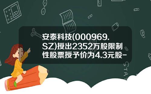 安泰科技(000969.SZ)授出2352万股限制性股票授予价为4.3元股-安泰科技股票多少钱一股