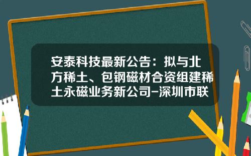 安泰科技最新公告：拟与北方稀土、包钢磁材合资组建稀土永磁业务新公司-深圳市联合安泰科技有限公司