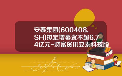 安泰集团(600408.SH)拟定增募资不超6.74亿元-财富资讯安泰科技股票
