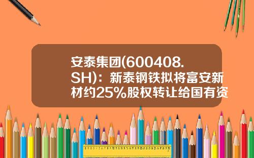安泰集团(600408.SH)：新泰钢铁拟将富安新材约25%股权转让给国有资本公司-国有股东转让上市公司
