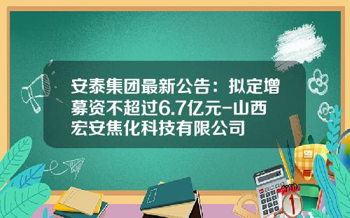安泰集团最新公告：拟定增募资不超过6.7亿元-山西宏安焦化科技有限公司