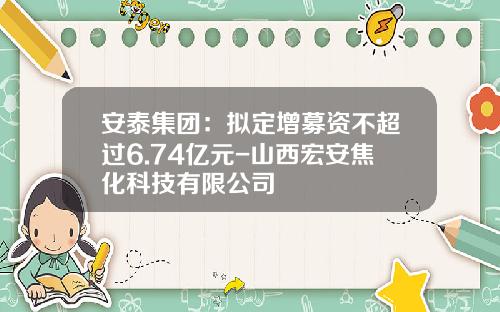 安泰集团：拟定增募资不超过6.74亿元-山西宏安焦化科技有限公司