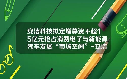 安洁科技拟定增募资不超15亿元抢占消费电子与新能源汽车发展“市场空间”-安洁科技增发价是多少