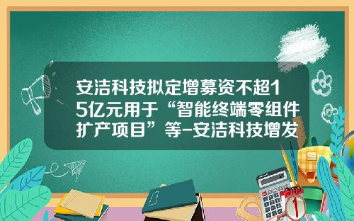 安洁科技拟定增募资不超15亿元用于“智能终端零组件扩产项目”等-安洁科技增发价是多少