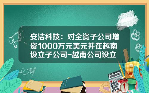 安洁科技：对全资子公司增资1000万元美元并在越南设立子公司-越南公司设立