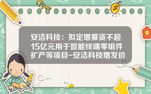 安洁科技：拟定增募资不超15亿元用于智能终端零组件扩产等项目-安洁科技增发价是多少