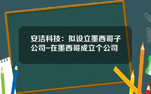 安洁科技：拟设立墨西哥子公司-在墨西哥成立个公司