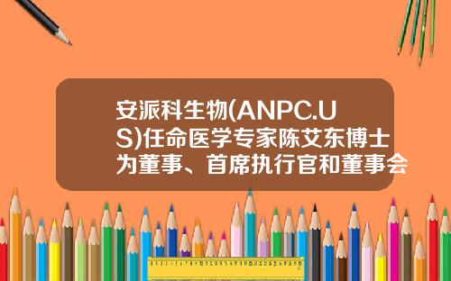 安派科生物(ANPC.US)任命医学专家陈艾东博士为董事、首席执行官和董事会主席，投资家刘晟女士为董事-俞昌有限公司