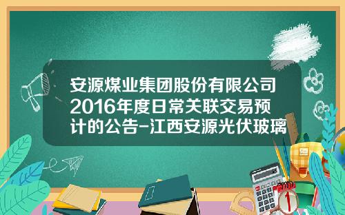 安源煤业集团股份有限公司2016年度日常关联交易预计的公告-江西安源光伏玻璃有限责任公司