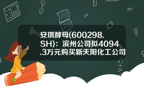 安琪酵母(600298.SH)：滨州公司拟4094.3万元购买新天阳化工公司相关资产-滨州安琪酵母有限公司