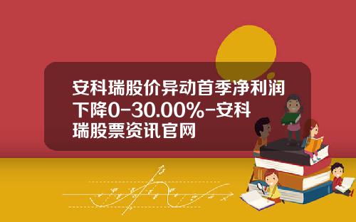 安科瑞股价异动首季净利润下降0-30.00%-安科瑞股票资讯官网