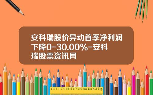 安科瑞股价异动首季净利润下降0-30.00%-安科瑞股票资讯网