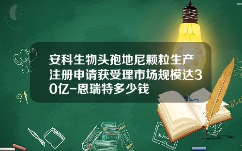 安科生物头孢地尼颗粒生产注册申请获受理市场规模达30亿-恩瑞特多少钱