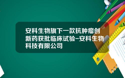 安科生物旗下一款抗肿瘤创新药获批临床试验-安科生物科技有限公司