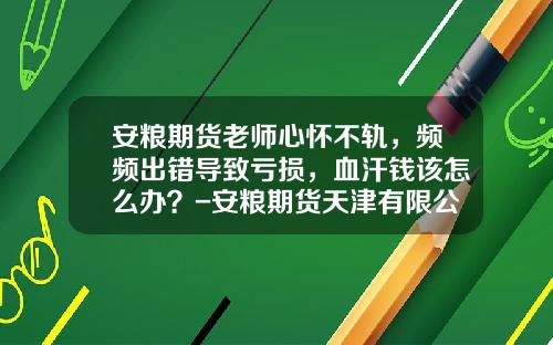安粮期货老师心怀不轨，频频出错导致亏损，血汗钱该怎么办？-安粮期货天津有限公司