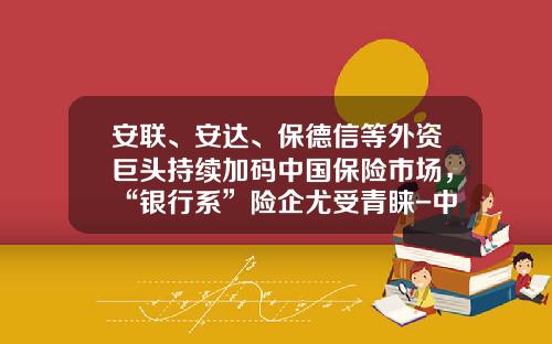 安联、安达、保德信等外资巨头持续加码中国保险市场，“银行系”险企尤受青睐-中资外资保险公司