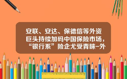 安联、安达、保德信等外资巨头持续加码中国保险市场，“银行系”险企尤受青睐-外商投资保险公司