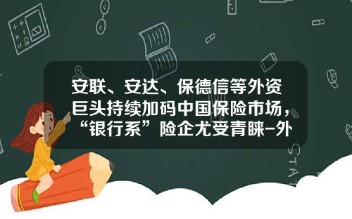 安联、安达、保德信等外资巨头持续加码中国保险市场，“银行系”险企尤受青睐-外资保险公司在中国的未来发展方向