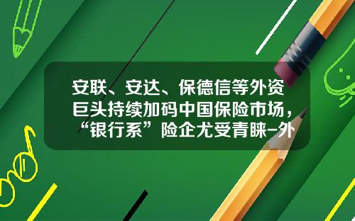 安联、安达、保德信等外资巨头持续加码中国保险市场，“银行系”险企尤受青睐-外资独资保险公司