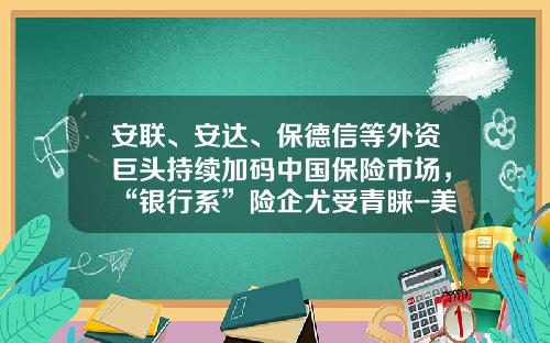 安联、安达、保德信等外资巨头持续加码中国保险市场，“银行系”险企尤受青睐-美国国际金融保险公司北京代表处
