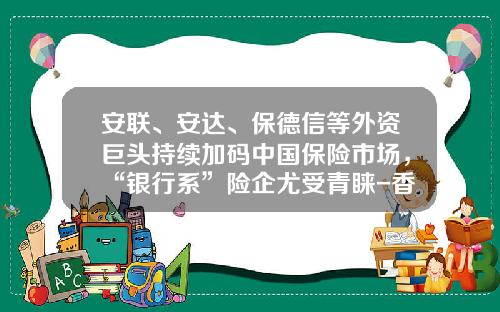 安联、安达、保德信等外资巨头持续加码中国保险市场，“银行系”险企尤受青睐-香港安达保险公司怎么样