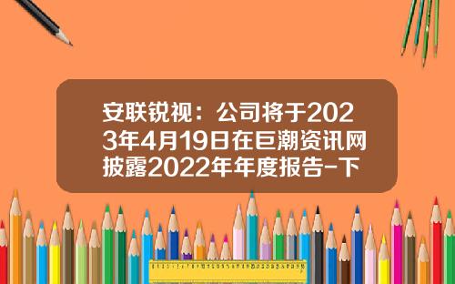 安联锐视：公司将于2023年4月19日在巨潮资讯网披露2022年年度报告-下载巨潮资讯网股票