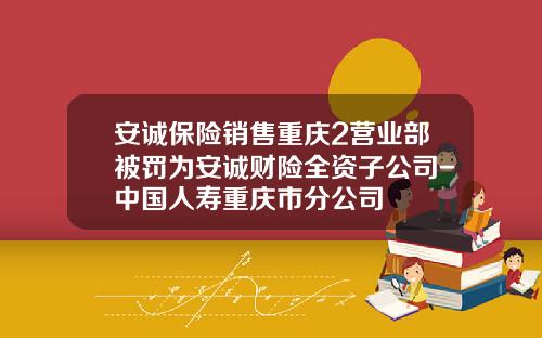 安诚保险销售重庆2营业部被罚为安诚财险全资子公司-中国人寿重庆市分公司