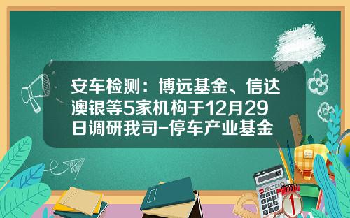 安车检测：博远基金、信达澳银等5家机构于12月29日调研我司-停车产业基金