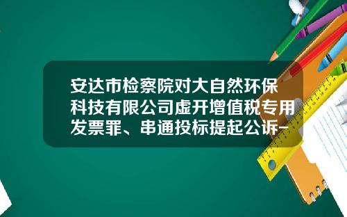 安达市检察院对大自然环保科技有限公司虚开增值税专用发票罪、串通投标提起公诉-福建大自然环保科技股份有限公司